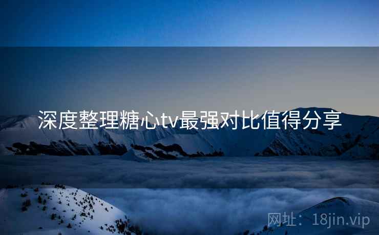 深度整理糖心tv最强对比值得分享