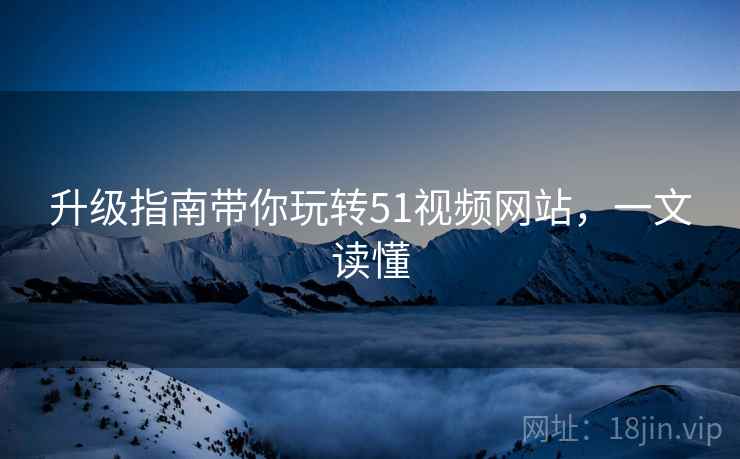 升级指南带你玩转51视频网站，一文读懂