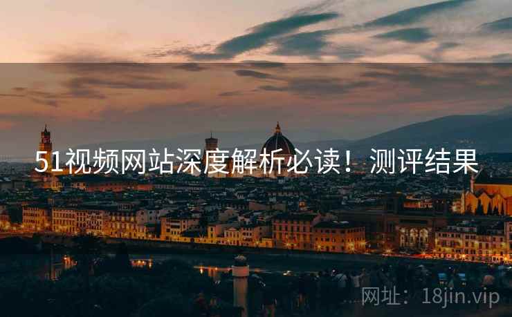 51视频网站深度解析必读！测评结果