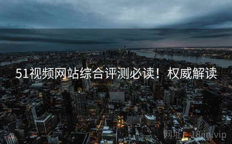 51视频网站综合评测必读！权威解读