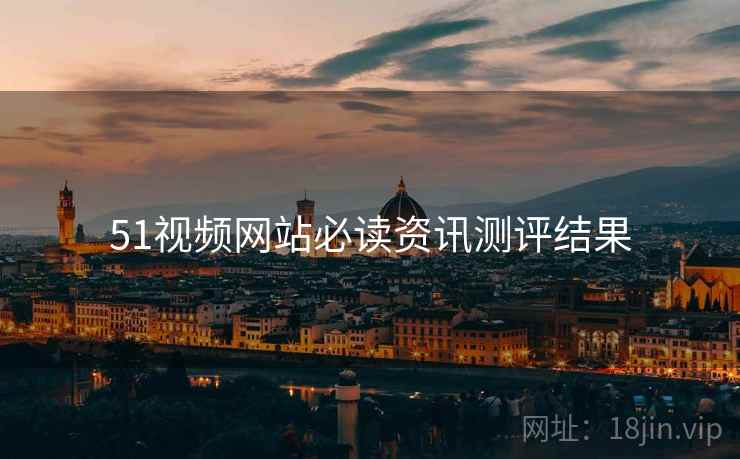 51视频网站必读资讯测评结果