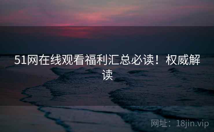 51网在线观看福利汇总必读！权威解读