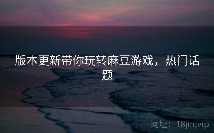 版本更新带你玩转麻豆游戏，热门话题