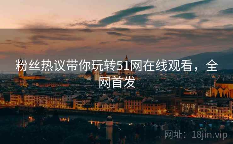 粉丝热议带你玩转51网在线观看，全网首发
