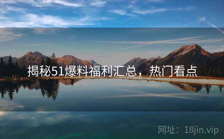 揭秘51爆料福利汇总，热门看点