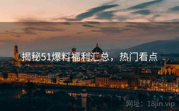 揭秘51爆料福利汇总，热门看点